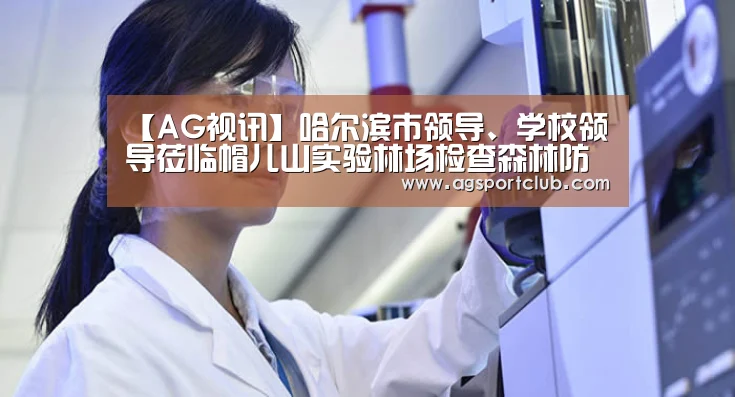 【AG视讯】哈尔滨市领导、学校领导莅临帽儿山实验林场检查森林防火工作(图1) AG平台